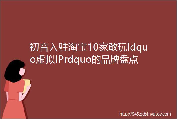 初音入驻淘宝10家敢玩ldquo虚拟IPrdquo的品牌盘点